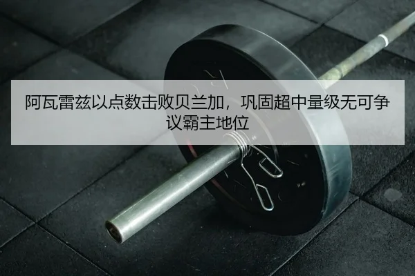 阿瓦雷兹以点数击败贝兰加，巩固超中量级无可争议霸主地位 - leyu