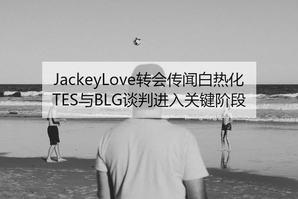 JackeyLove转会传闻白热化 TES与BLG谈判进入关键阶段（leyu）